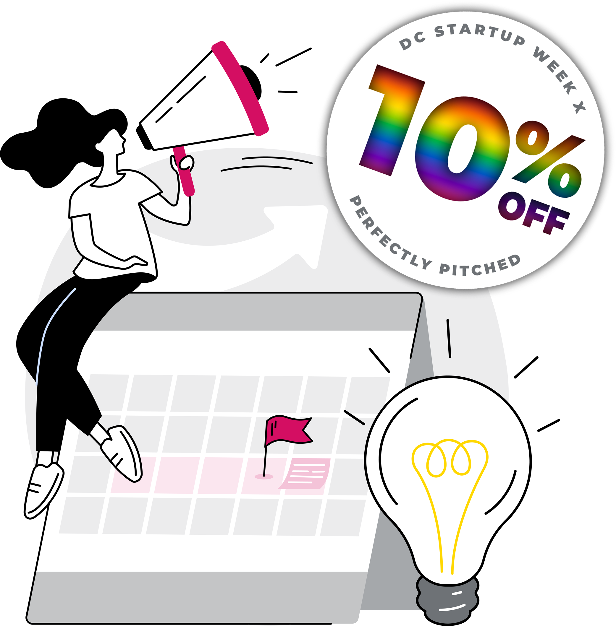A decorative illustration highlighting Perfectly Pitched's 10% Discount for DC Startup Week attendees. Click to learn more. The illustration is in a modern, crisp, clean graphic style, showing a woman seated on top of a propped up tent-style calendar. The woman is holding a pink, black, and white megaphone. The calendar shows the dates of DC Startup Week highlighted in pale pink, with a pink flag on the 15th to highlight our Keynote event, and a post-it style note on the 16th highlighting the pitch competition. There's also a cute oversized lightbulb.